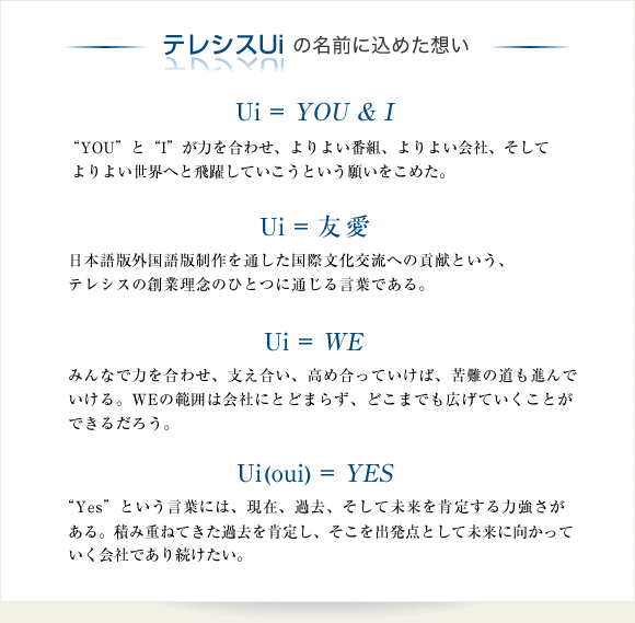 テレシスUiの名前に込めた想い　「Ui = YOU & I」“YOU”と“I”が力を合わせ、よりよい番組、よりよい会社、そしてよりよい世界へと飛躍していこうという願いをこめた。　「Ui = 友愛」日本語版外国語版制作を通した国際文化交流への貢献という、テレシスの創業理念のひとつに通じる言葉である。「Ui = WE」みんなで力を合わせ、支え合い、高め合っていけば、苦難の道も進んでいける。WEの範囲は会社にとどまらず、どこまでも広げていくことができるだろう。　「Ui(oui) = YES」“Yes”という言葉には、現在、過去、そして未来を肯定する力強さがある。積み重ねてきた過去を肯定し、そこを出発点として未来に向かっていく会社であり続けたい。