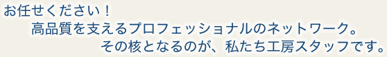 お任せください！高品質を支えるプロフェッショナルのネットワーク。その核となるのが、私たち工房スタッフです。